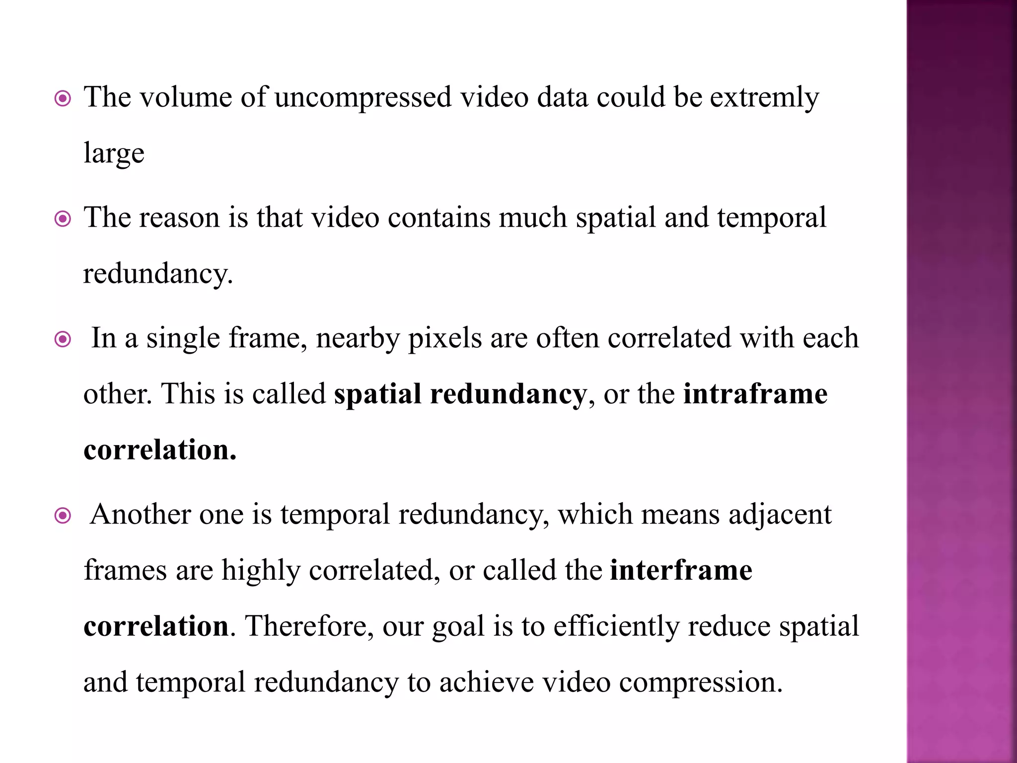  The volume of uncompressed video data could be extremly
large
 The reason is that video contains much spatial and temporal
redundancy.
 In a single frame, nearby pixels are often correlated with each
other. This is called spatial redundancy, or the intraframe
correlation.
 Another one is temporal redundancy, which means adjacent
frames are highly correlated, or called the interframe
correlation. Therefore, our goal is to efficiently reduce spatial
and temporal redundancy to achieve video compression.
 