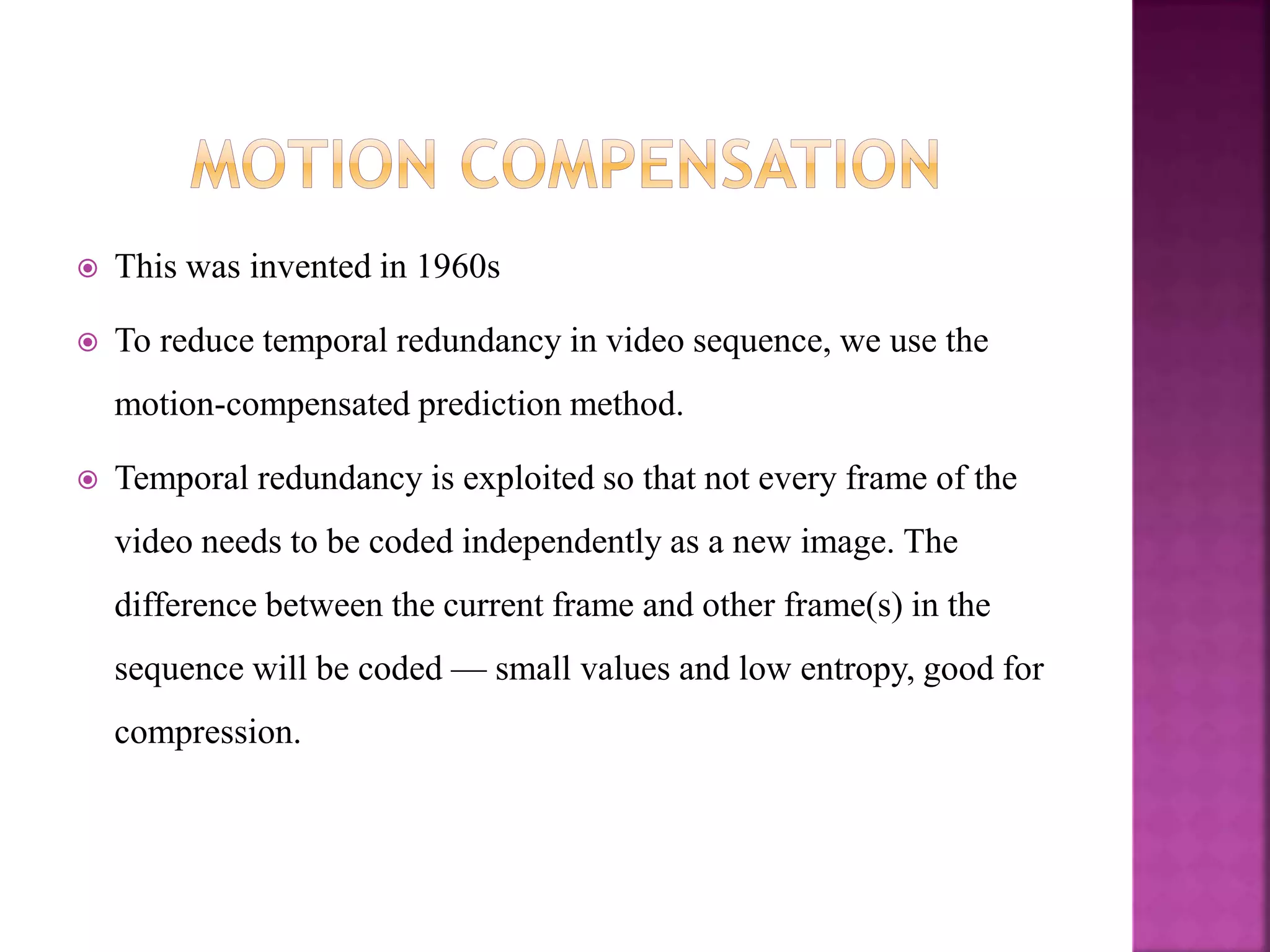  This was invented in 1960s
 To reduce temporal redundancy in video sequence, we use the
motion-compensated prediction method.
 Temporal redundancy is exploited so that not every frame of the
video needs to be coded independently as a new image. The
difference between the current frame and other frame(s) in the
sequence will be coded — small values and low entropy, good for
compression.
 