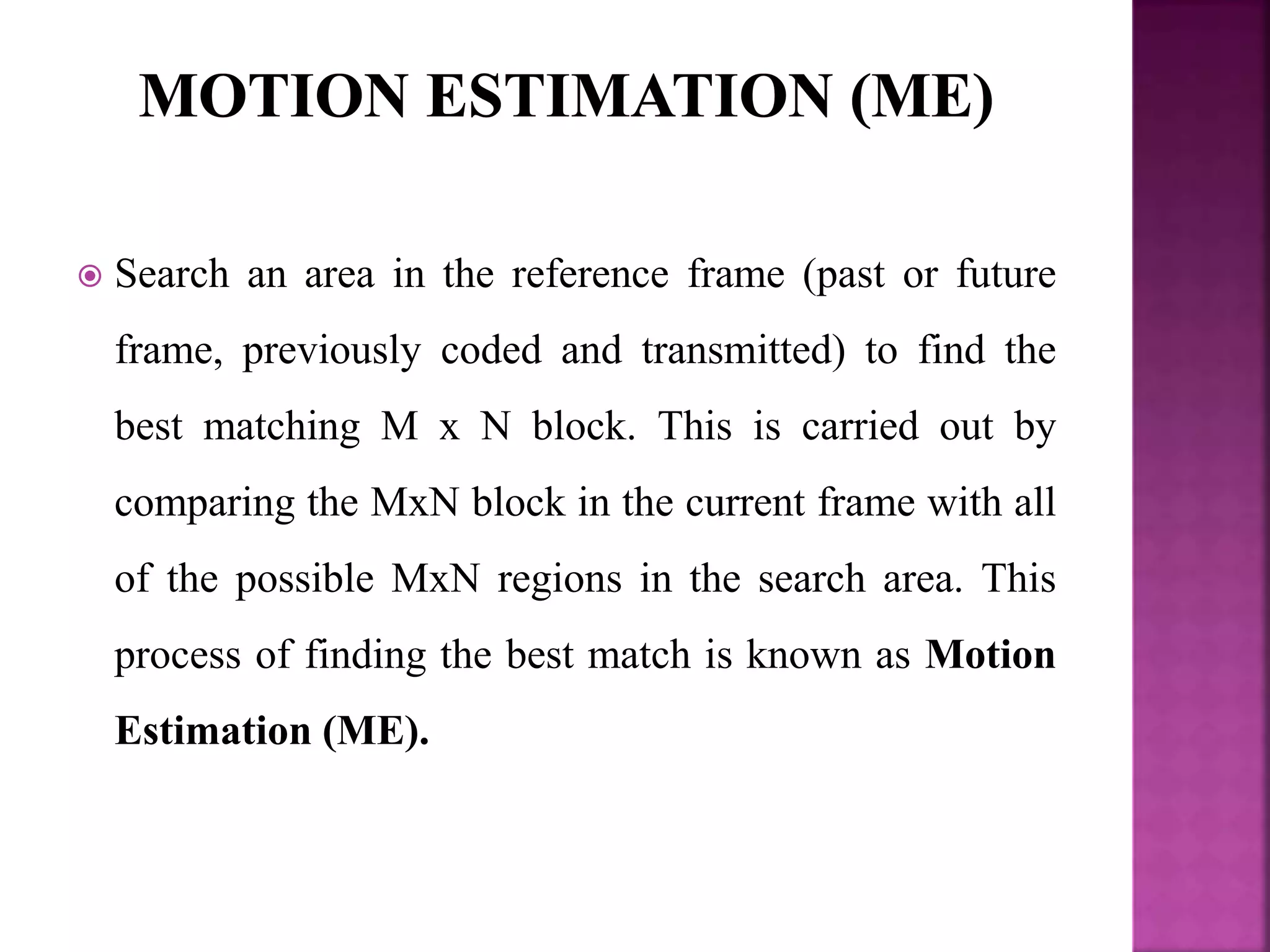  Search an area in the reference frame (past or future
frame, previously coded and transmitted) to find the
best matching M x N block. This is carried out by
comparing the MxN block in the current frame with all
of the possible MxN regions in the search area. This
process of finding the best match is known as Motion
Estimation (ME).
 