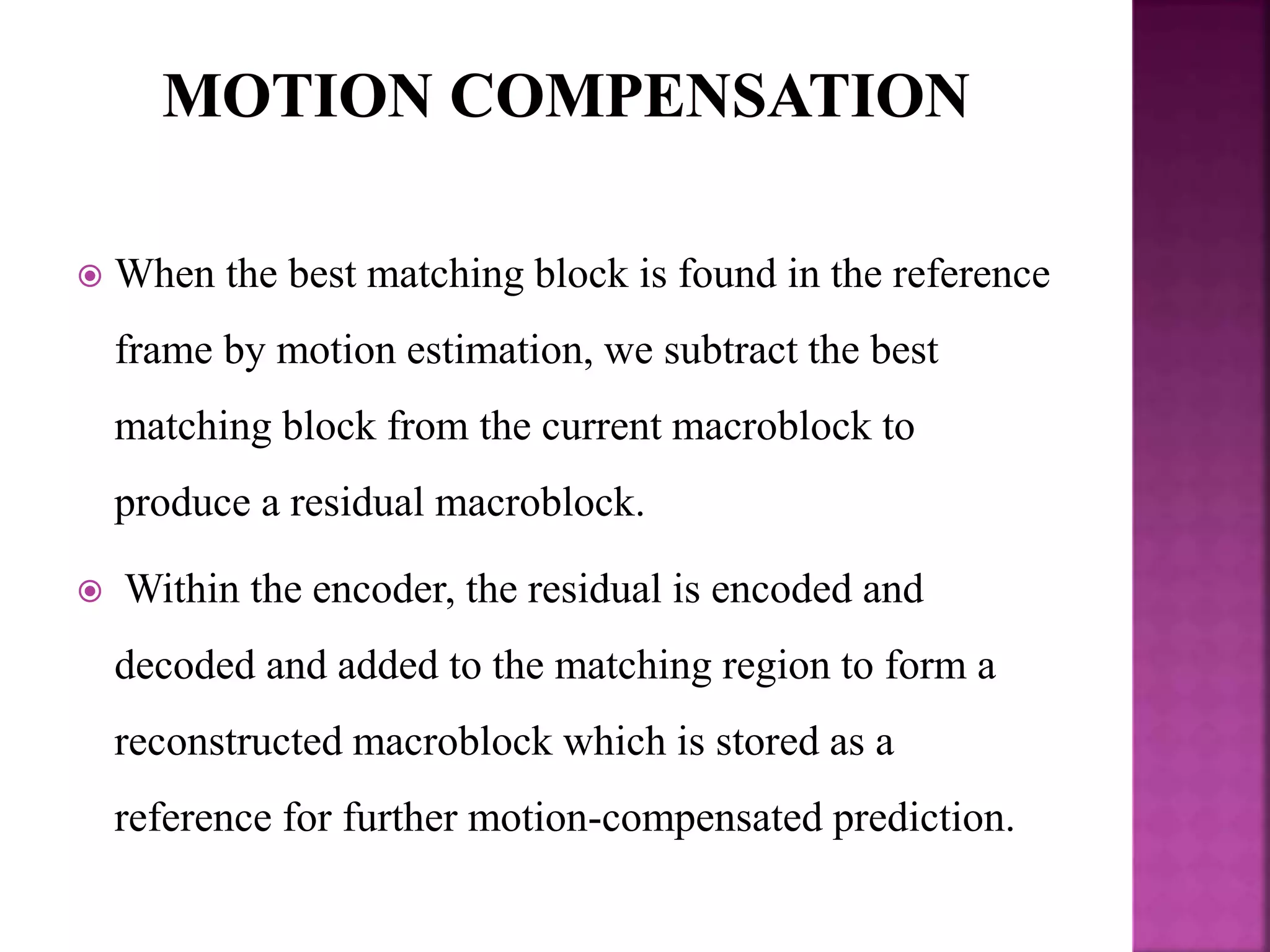  When the best matching block is found in the reference
frame by motion estimation, we subtract the best
matching block from the current macroblock to
produce a residual macroblock.
 Within the encoder, the residual is encoded and
decoded and added to the matching region to form a
reconstructed macroblock which is stored as a
reference for further motion-compensated prediction.
 