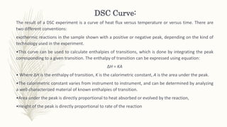 DSC Curve:
The result of a DSC experiment is a curve of heat flux versus temperature or versus time. There are
two different conventions:
exothermic reactions in the sample shown with a positive or negative peak, depending on the kind of
technology used in the experiment.
•This curve can be used to calculate enthalpies of transitions, which is done by integrating the peak
corresponding to a given transition. The enthalpy of transition can be expressed using equation:
ΔH = KA
• Where ΔH is the enthalpy of transition, K is the calorimetric constant, A is the area under the peak.
•The calorimetric constant varies from instrument to instrument, and can be determined by analyzing
a well-characterized material of known enthalpies of transition.
•Area under the peak is directly proportional to heat absorbed or evolved by the reaction,
•Height of the peak is directly proportional to rate of the reaction
 
