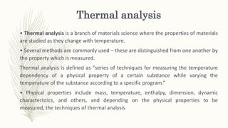 Thermal analysis
• Thermal analysis is a branch of materials science where the properties of materials
are studied as they change with temperature.
• Several methods are commonly used – these are distinguished from one another by
the property which is measured.
Thermal analysis is defined as “series of techniques for measuring the temperature
dependency of a physical property of a certain substance while varying the
temperature of the substance according to a specific program.”
• Physical properties include mass, temperature, enthalpy, dimension, dynamic
characteristics, and others, and depending on the physical properties to be
measured, the techniques of thermal analysis
 