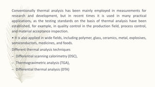 Conventionally thermal analysis has been mainly employed in measurements for
research and development, but in recent times it is used in many practical
applications, as the testing standards on the basis of thermal analysis have been
established, for example, in quality control in the production field, process control,
and material acceptance inspection.
• It is also applied in wide fields, including polymer, glass, ceramics, metal, explosives,
semiconductors, medicines, and foods.
Different thermal analysis techniques
– Differential scanning calorimetry (DSC),
– Thermogravimetric analysis (TGA),
– Differential thermal analysis (DTA)
 