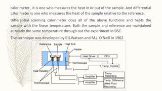 calorimeter , it is one who measures the heat in or out of the sample. And differential
calorimeter is one who measures the heat of the sample relative to the reference.
Differential scanning calorimeter does all of the above functions and heats the
sample with the linear temperature. Both the sample and reference are maintained
at nearly the same temperature through out the experiment in DSC.
The technique was developed by E.S.Watson and M.J. O'Neill in 1962
 
