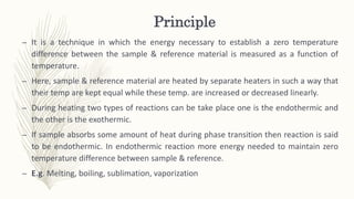 Principle
– It is a technique in which the energy necessary to establish a zero temperature
difference between the sample & reference material is measured as a function of
temperature.
– Here, sample & reference material are heated by separate heaters in such a way that
their temp are kept equal while these temp. are increased or decreased linearly.
– During heating two types of reactions can be take place one is the endothermic and
the other is the exothermic.
– If sample absorbs some amount of heat during phase transition then reaction is said
to be endothermic. In endothermic reaction more energy needed to maintain zero
temperature difference between sample & reference.
– E.g. Melting, boiling, sublimation, vaporization
 