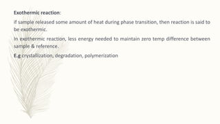 Exothermic reaction:
if sample released some amount of heat during phase transition, then reaction is said to
be exothermic.
In exothermic reaction, less energy needed to maintain zero temp difference between
sample & reference.
E.g crystallization, degradation, polymerization
 