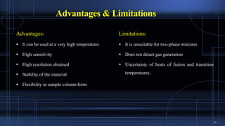 Advantages & Limitations
Advantages:
 It can be used at a very high temperature.
 High sensitivity
 High resolution obtained
 Stability of the material
 Flexibility in sample volume/form
Limitations:
 It is unsuitable for two-phase mixtures
 Does not detect gas generation
 Uncertainty of heats of fusion and transition
temperatures.
10
 