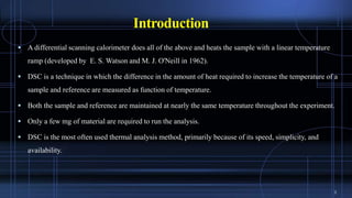 Introduction
 A differential scanning calorimeter does all of the above and heats the sample with a linear temperature
ramp (developed by E. S. Watson and M. J. O'Neill in 1962).
 DSC is a technique in which the difference in the amount of heat required to increase the temperature of a
sample and reference are measured as function of temperature.
 Both the sample and reference are maintained at nearly the same temperature throughout the experiment.
 Only a few mg of material are required to run the analysis.
 DSC is the most often used thermal analysis method, primarily because of its speed, simplicity, and
availability.
3
 