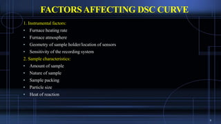 FACTORSAFFECTING DSC CURVE
1. Instrumental factors:
• Furnace heating rate
• Furnace atmosphere
• Geometry of sample holder/location of sensors
• Sensitivity of the recording system
2. Sample characteristics:
• Amount of sample
• Nature of sample
• Sample packing
• Particle size
• Heat of reaction
9
 
