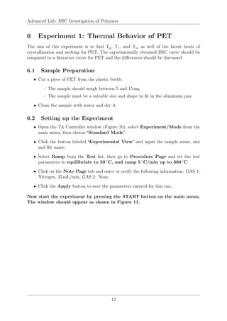 Advanced Lab: DSC Investigation of Polymers
6 Experiment 1: Thermal Behavior of PET
The aim of this experiment is to find Tg, Tc, and Tm as well of the latent heats of
crystallization and melting for PET. The experimentally obtained DSC curve should be
compared to a literature curve for PET and the differences should be discussed.
6.1 Sample Preparation
• Cut a piece of PET from the plastic bottle.
– The sample should weigh between 5 and 15 mg
– The sample must be a suitable size and shape to fit in the aluminum pan
• Clean the sample with water and dry it.
6.2 Setting up the Experiment
• Open the TA Controller window (Figure 10), select Experiment/Mode from the
main menu, then choose ‘Standard Mode’.
• Click the button labeled ‘Experimental View’ and input the sample name, size
and file name.
• Select Ramp from the Test list, then go to Procedure Page and set the test
parameters to equilibriate to 50 ◦
C, and ramp 5 ◦
C/min up to 300 ◦
C
• Click on the Note Page tab and enter or verify the following information: GAS 1:
Nitrogen, 35 mL/min, GAS 2: None.
• Click the Apply button to save the parameters entered for this run.
Now start the experiment by pressing the START button on the main menu.
The window should appear as shown in Figure 11.
12
 