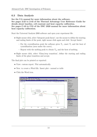 Advanced Lab: DSC Investigation of Polymers
6.3 Data Analysis
See the UA manual for more information about the software.
See pages 2-23 to 2-43 of the Thermal Advantage User Reference Guide for
details about baseline, cell constant and heat capacity calibration.
See pages C-43 to C55 of the DSC 2920 manual for more information about
heat capacity calibration.
Start the Universal Analysis 2000 software and open your experiment file.
• Right mouse click, select ‘Integrate peak linear’, use the mouse to define the starting
and ending limits of the peak, right mouse click again and click ‘Accept limits’.
– For the crystallization peak the software gives Tc, onset Tc and the heat of
cyrstallization (area under the curve).
– Repeat with the melting peak to obtain Tm and the heat of melting.
• Right mouse click, select ‘Glass/step transition’, define the starting and ending
limits of the glass transition and accept.
The final plot can be printed or exported:
• View: custom report. Plot automatically.
• New: to create a Word file. Insert plot - normal or table
• Click the Word icon.
14
 