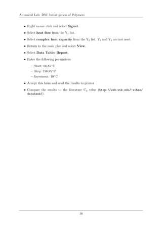 Advanced Lab: DSC Investigation of Polymers
• Right mouse click and select Signal.
• Select heat flow from the Y1 list.
• Select complex heat capacity from the Y2 list. Y3 and Y4 are not used.
• Return to the main plot and select View.
• Select Data Table; Report.
• Enter the following parameters:
– Start: 66.85 ◦
C
– Stop: 196.85 ◦
C
– Increment: 10 ◦
C
• Accept this form and send the results to printer
• Compare the results to the literature Cp value (http://web.utk.edu/~athas/
databank/).
16
 