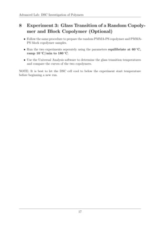 Advanced Lab: DSC Investigation of Polymers
8 Experiment 3: Glass Transition of a Random Copoly-
mer and Block Copolymer (Optional)
• Follow the same procedure to prepare the random PMMA-PS copolymer and PMMA-
PS block copolymer samples.
• Run the two experiments seperately using the parameters equilibriate at 60 ◦
C,
ramp 10 ◦
C/min to 180 ◦
C.
• Use the Universal Analysis software to determine the glass transition temperatures
and compare the curves of the two copolymers.
NOTE: It is best to let the DSC cell cool to below the experiment start temperature
before beginning a new run.
17
 