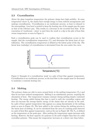 Advanced Lab: DSC Investigation of Polymers
2.3 Crystallization
Above the glass transition temperature the polymer chains have high mobility. At some
temperature above Tg the chains have enough energy to form ordered arrangements and
undergo crystallization. Crystallization is an exothermic process, so heat is released to
the surroundings. Less heat is needed to keep the heating rate of the sample pan the same
as that of the reference pan. This results in a decrease in the recorded heat flow. If the
convention of ‘exothermic - down’ is used then the result is a dip in the plot of heat flow
versus temperature as seen in Figure 3.
Such a crystallization peak can be used to confirm that crystallization occurs in the
sample, find the crystallization temperature (Tc) and determine the latent heat of crys-
tallization. The crystallization temperature is defined as the lowest point of the dip. The
latent heat (enthalpy) of crystallization is determined from the area under the curve.
Figure 3: Example of a crystallization ‘peak’ in a plot of heat flow against temperature.
Crystallization is an exothermic process, so the heat flow to the sample must be decreased
to maintain a constant heating rate.
2.4 Melting
The polymer chains are able to move around freely at the melting temperature (Tm) and
thus do not have ordered arrangements. Melting is an endothermic process, requiring the
absorption of heat. The temperature remains constant during melting despite continued
heating. The energy added during this time is used to melt the crystalline regions and
does not increase the average kinetic energy of the chains that are already in the melt.
In a plot of heat against temperature this appears as a jump discontinuity at the melting
point as seen in Figure 4A. The heat added to the system during the melting process is
the latent heat of melting. It can be calculated from the area of a melting peak observed
in a plot of heat flow against temperature, such as the one in Figure 4B. The Tm is defined
as the temperature at the peak apex. After melting the temperature again increases with
heating. However, the heat capacity of a polymer in the melt is higher than that of a solid
crystalline polymer. This means the temperature increases at a slower rate than before.
3
 