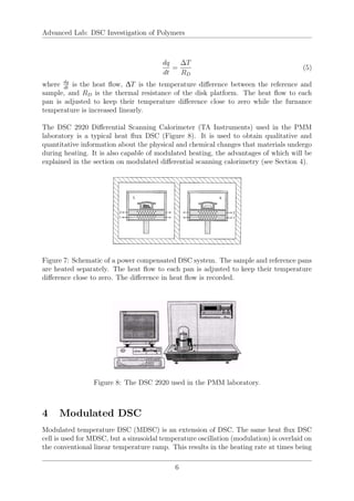 Advanced Lab: DSC Investigation of Polymers
dq
dt
=
∆T
RD
(5)
where dq
dt
is the heat flow, ∆T is the temperature difference between the reference and
sample, and RD is the thermal resistance of the disk platform. The heat flow to each
pan is adjusted to keep their temperature difference close to zero while the furnance
temperature is increased linearly.
The DSC 2920 Differential Scanning Calorimeter (TA Instruments) used in the PMM
laboratory is a typical heat flux DSC (Figure 8). It is used to obtain qualitative and
quantitative information about the physical and chemical changes that materials undergo
during heating. It is also capable of modulated heating, the advantages of which will be
explained in the section on modulated differential scanning calorimetry (see Section 4).
Figure 7: Schematic of a power compensated DSC system. The sample and reference pans
are heated separately. The heat flow to each pan is adjusted to keep their temperature
difference close to zero. The difference in heat flow is recorded.
Figure 8: The DSC 2920 used in the PMM laboratory.
4 Modulated DSC
Modulated temperature DSC (MDSC) is an extension of DSC. The same heat flux DSC
cell is used for MDSC, but a sinusoidal temperature oscillation (modulation) is overlaid on
the conventional linear temperature ramp. This results in the heating rate at times being
6
 
