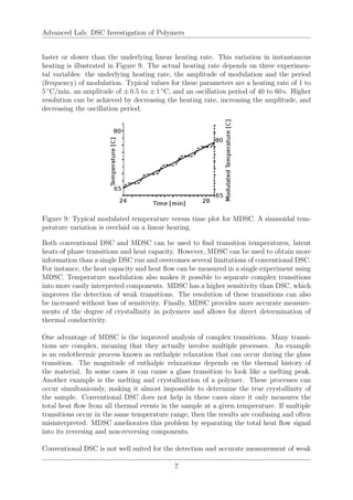 Advanced Lab: DSC Investigation of Polymers
faster or slower than the underlying linear heating rate. This variation in instantanous
heating is illustrated in Figure 9. The actual heating rate depends on three experimen-
tal variables: the underlying heating rate, the amplitude of modulation and the period
(frequency) of modulation. Typical values for these parameters are a heating rate of 1 to
5 ◦
C/min, an amplitude of ± 0.5 to ± 1 ◦
C, and an oscillation period of 40 to 60 s. Higher
resolution can be achieved by decreasing the heating rate, increasing the amplitude, and
decreasing the oscillation period.
Figure 9: Typical modulated temperature versus time plot for MDSC. A sinusoidal tem-
perature variation is overlaid on a linear heating.
Both conventional DSC and MDSC can be used to find transition temperatures, latent
heats of phase transitions and heat capacity. However, MDSC can be used to obtain more
information than a single DSC run and overcomes several limitations of conventional DSC.
For instance, the heat capacity and heat flow can be measured in a single experiment using
MDSC. Temperature modulation also makes it possible to separate complex transitions
into more easily interpreted components. MDSC has a higher sensitivity than DSC, which
improves the detection of weak transitions. The resolution of these transitions can also
be increased without loss of sensitivity. Finally, MDSC provides more accurate measure-
ments of the degree of crystallinity in polymers and allows for direct determination of
thermal conductivity.
One advantage of MDSC is the improved analysis of complex transitions. Many transi-
tions are complex, meaning that they actually involve multiple processes. An example
is an endothermic process known as enthalpic relaxation that can occur during the glass
transition. The magnitude of enthalpic relaxations depends on the thermal history of
the material. In some cases it can cause a glass transition to look like a melting peak.
Another example is the melting and crystallization of a polymer. These processes can
occur simultaniously, making it almost impossible to determine the true crystallinity of
the sample. Conventional DSC does not help in these cases since it only measures the
total heat flow from all thermal events in the sample at a given temperature. If multiple
transitions occur in the same temperature range, then the results are confusing and often
misinterpreted. MDSC ameliorates this problem by separating the total heat flow signal
into its reversing and non-reversing components.
Conventional DSC is not well suited for the detection and accurate measurement of weak
7
 