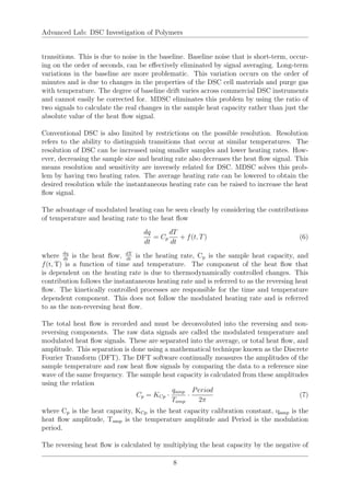 Advanced Lab: DSC Investigation of Polymers
transitions. This is due to noise in the baseline. Baseline noise that is short-term, occur-
ing on the order of seconds, can be effectively eliminated by signal averaging. Long-term
variations in the baseline are more problematic. This variation occurs on the order of
minutes and is due to changes in the properties of the DSC cell materials and purge gas
with temperature. The degree of baseline drift varies across commercial DSC instruments
and cannot easily be corrected for. MDSC eliminates this problem by using the ratio of
two signals to calculate the real changes in the sample heat capacity rather than just the
absolute value of the heat flow signal.
Conventional DSC is also limited by restrictions on the possible resolution. Resolution
refers to the ability to distinguish transitions that occur at similar temperatures. The
resolution of DSC can be increased using smaller samples and lower heating rates. How-
ever, decreasing the sample size and heating rate also decreases the heat flow signal. This
means resolution and sensitivity are inversely related for DSC. MDSC solves this prob-
lem by having two heating rates. The average heating rate can be lowered to obtain the
desired resolution while the instantaneous heating rate can be raised to increase the heat
flow signal.
The advantage of modulated heating can be seen clearly by considering the contributions
of temperature and heating rate to the heat flow
dq
dt
= Cp
dT
dt
+ f(t, T) (6)
where dq
dt
is the heat flow, dT
dt
is the heating rate, Cp is the sample heat capacity, and
f(t, T) is a function of time and temperature. The component of the heat flow that
is dependent on the heating rate is due to thermodynamically controlled changes. This
contribution follows the instantaneous heating rate and is referred to as the reversing heat
flow. The kinetically controlled processes are responsible for the time and temperature
dependent component. This does not follow the modulated heating rate and is referred
to as the non-reversing heat flow.
The total heat flow is recorded and must be deconvoluted into the reversing and non-
reversing components. The raw data signals are called the modulated temperature and
modulated heat flow signals. These are separated into the average, or total heat flow, and
amplitude. This separation is done using a mathematical technique known as the Discrete
Fourier Transform (DFT). The DFT software continually measures the amplitudes of the
sample temperature and raw heat flow signals by comparing the data to a reference sine
wave of the same frequency. The sample heat capacity is calculated from these amplitudes
using the relation
Cp = KCp ·
qamp
Tamp
·
Period
2π
(7)
where Cp is the heat capacity, KCp is the heat capacity calibration constant, qamp is the
heat flow amplitude, Tamp is the temperature amplitude and Period is the modulation
period.
The reversing heat flow is calculated by multiplying the heat capacity by the negative of
8
 
