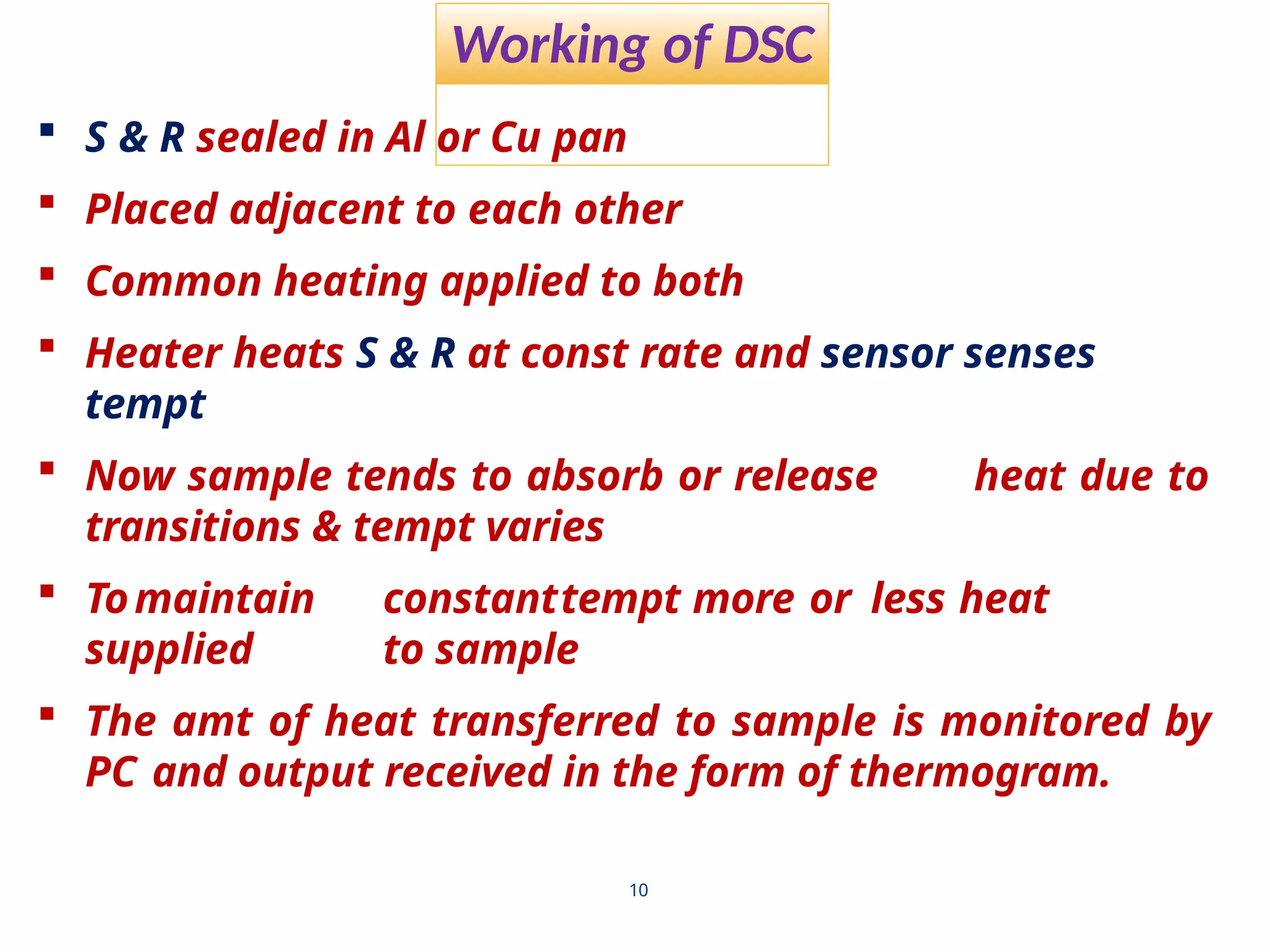 Working of DSC
10
 S & R sealed in Al or Cu pan
 Placed adjacent to each other
 Common heating applied to both
 Heater heats S & R at const rate and sensor senses
tempt
 Now sample tends to absorb or release heat due to
transitions & tempt varies
 Tomaintain constanttempt more or less heat
supplied to sample
 The amt of heat transferred to sample is monitored by
PC and output received in the form of thermogram.
 