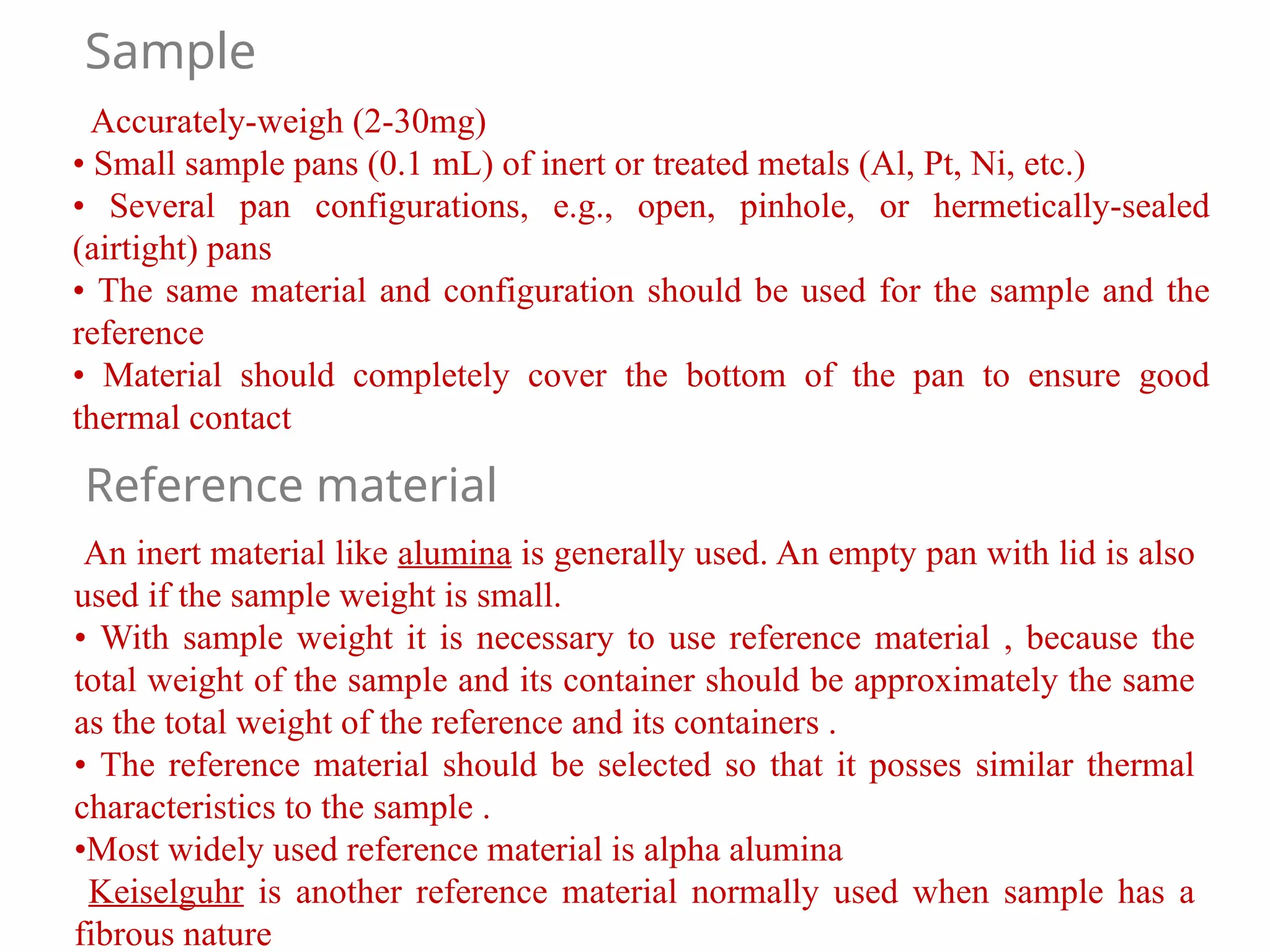 Accurately-weigh (2-30mg)
• Small sample pans (0.1 mL) of inert or treated metals (Al, Pt, Ni, etc.)
• Several pan configurations, e.g., open, pinhole, or hermetically-sealed
(airtight) pans
• The same material and configuration should be used for the sample and the
reference
• Material should completely cover the bottom of the pan to ensure good
thermal contact
An inert material like alumina is generally used. An empty pan with lid is also
used if the sample weight is small.
• With sample weight it is necessary to use reference material , because the
total weight of the sample and its container should be approximately the same
as the total weight of the reference and its containers .
• The reference material should be selected so that it posses similar thermal
characteristics to the sample .
•Most widely used reference material is alpha alumina
Keiselguhr is another reference material normally used when sample has a
fibrous nature
Reference material
Sample
 