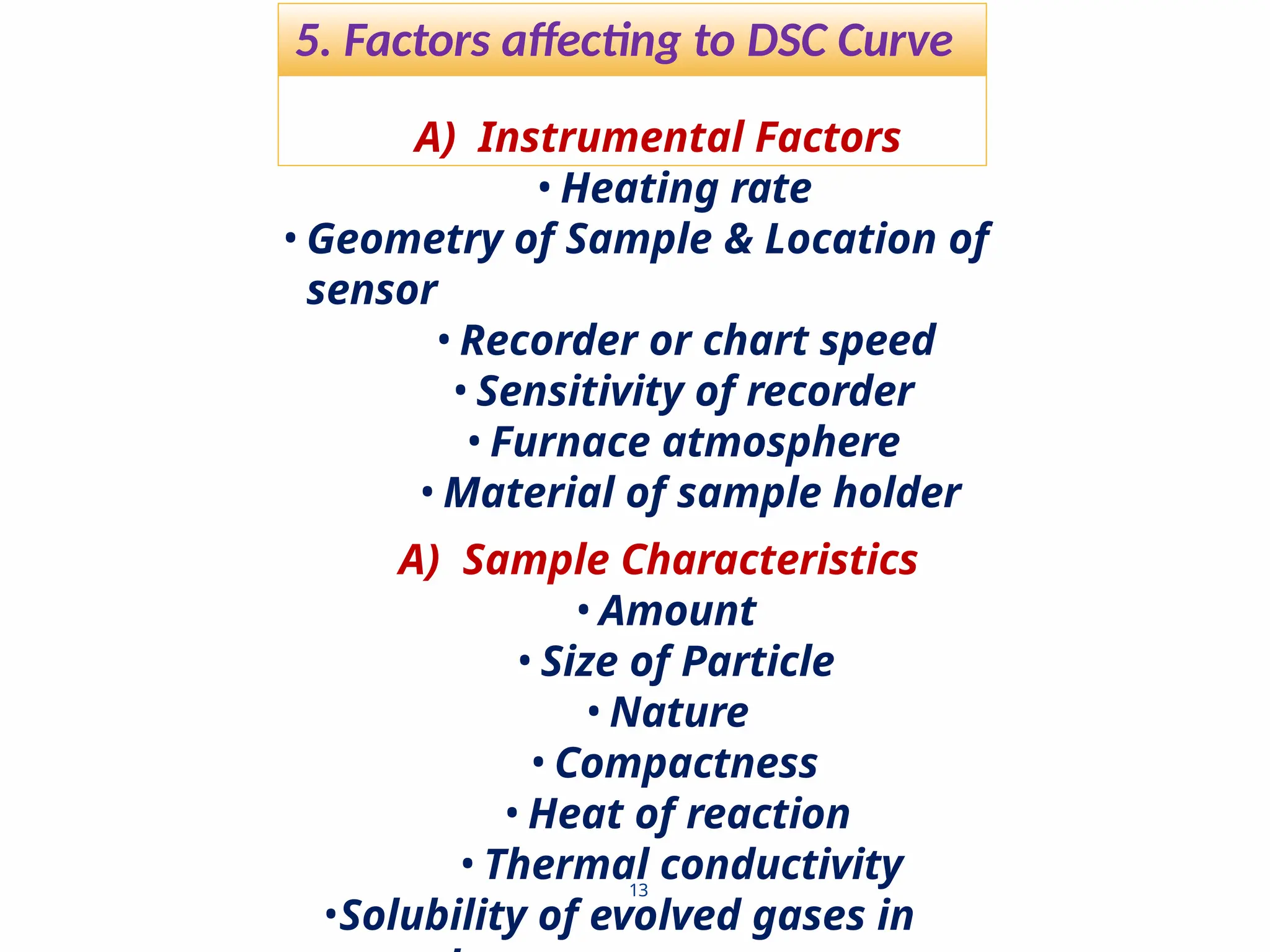 5. Factors affecting to DSC Curve
13
A) Instrumental Factors
• Heating rate
• Geometry of Sample & Location of
sensor
• Recorder or chart speed
• Sensitivity of recorder
• Furnace atmosphere
• Material of sample holder
A) Sample Characteristics
• Amount
• Size of Particle
• Nature
• Compactness
• Heat of reaction
• Thermal conductivity
•Solubility of evolved gases in
 