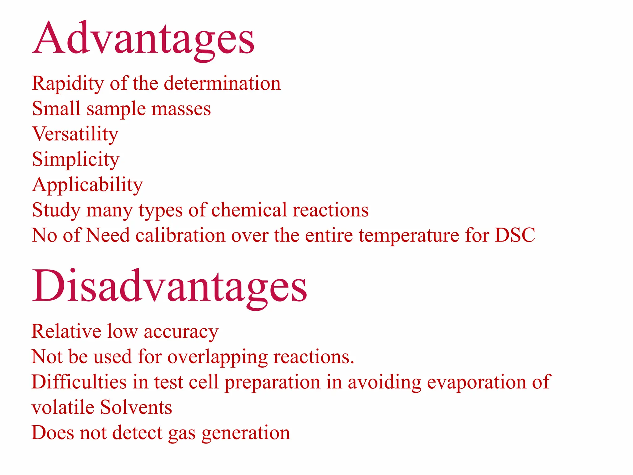 Rapidity of the determination
Small sample masses
Versatility
Simplicity
Applicability
Study many types of chemical reactions
No of Need calibration over the entire temperature for DSC
Relative low accuracy
Not be used for overlapping reactions.
Difficulties in test cell preparation in avoiding evaporation of
volatile Solvents
Does not detect gas generation
Disadvantages
Advantages
 
