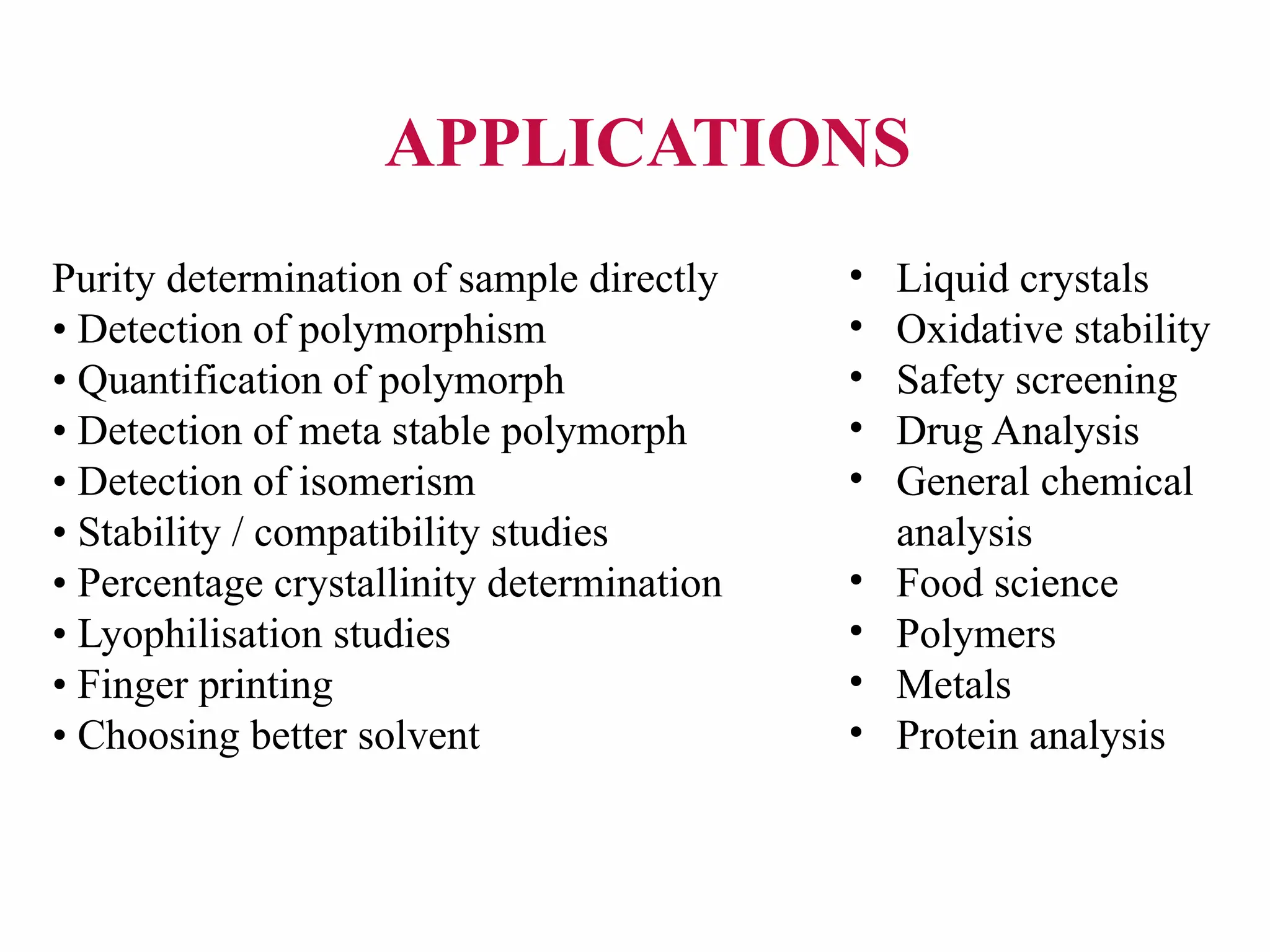 Purity determination of sample directly
• Detection of polymorphism
• Quantification of polymorph
• Detection of meta stable polymorph
• Detection of isomerism
• Stability / compatibility studies
• Percentage crystallinity determination
• Lyophilisation studies
• Finger printing
• Choosing better solvent
• Liquid crystals
• Oxidative stability
• Safety screening
• Drug Analysis
• General chemical
analysis
• Food science
• Polymers
• Metals
• Protein analysis
APPLICATIONS
 