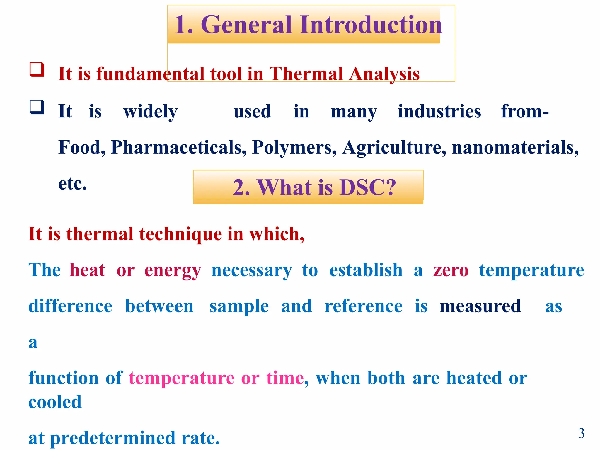 1. General Introduction
 It is fundamental tool in Thermal Analysis
 It is widely used in many industries from-
Food, Pharmaceticals, Polymers, Agriculture, nanomaterials,
etc. 2. What is DSC?
3
It is thermal technique in which,
The heat or energy necessary to establish a zero temperature
difference between sample and reference is measured as
a
function of temperature or time, when both are heated or
cooled
at predetermined rate.
 