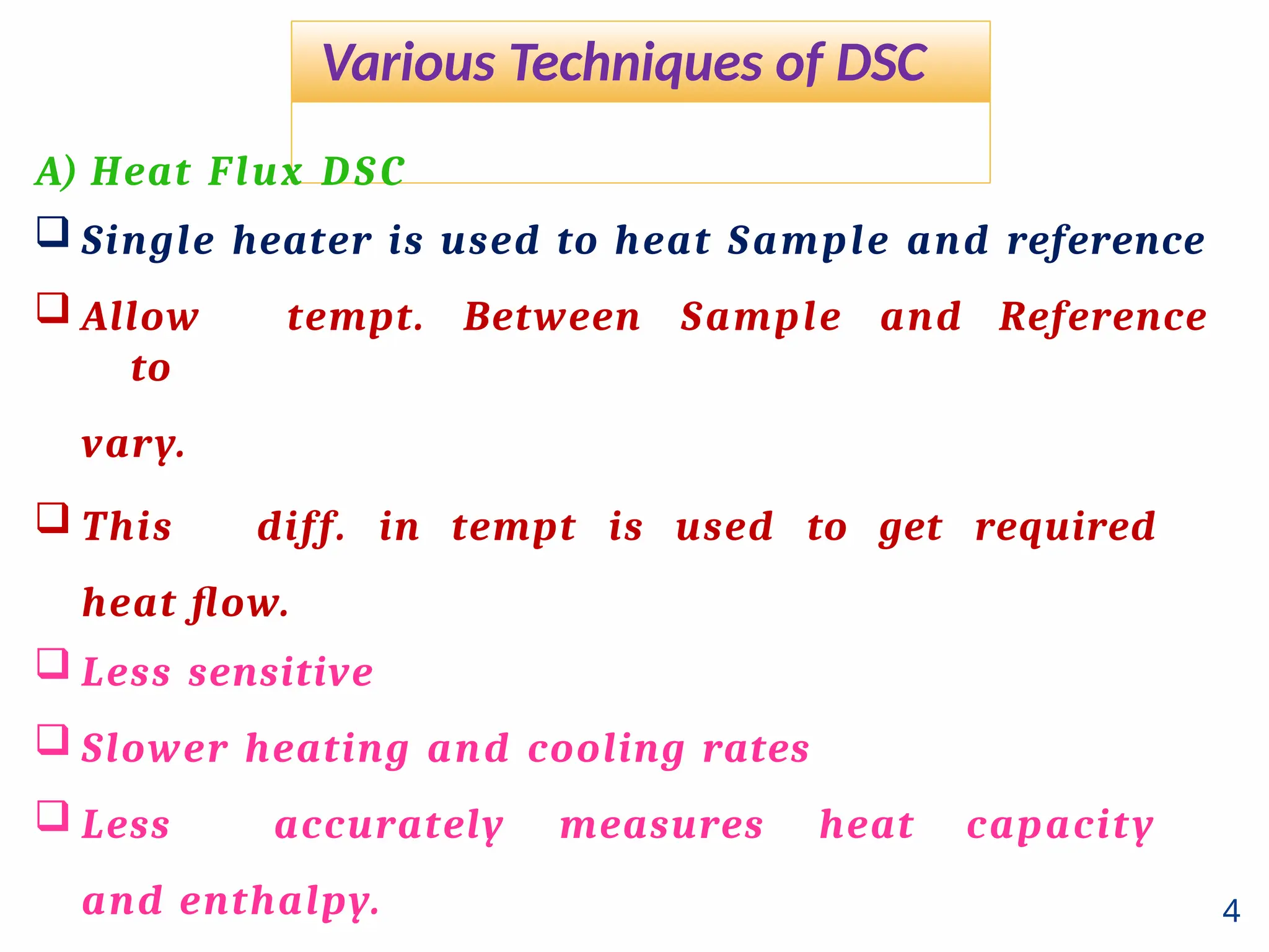 Various Techniques of DSC
4
A) Heat Flux DSC
 Single heater is used to heat Sample and reference
 Allow tempt. Between Sample and Reference
to
vary.
 This diff. in tempt is used to get required
heat flow.
 Less sensitive
 Slower heating and cooling rates
 Less accurately measures heat capacity
and enthalpy.
 