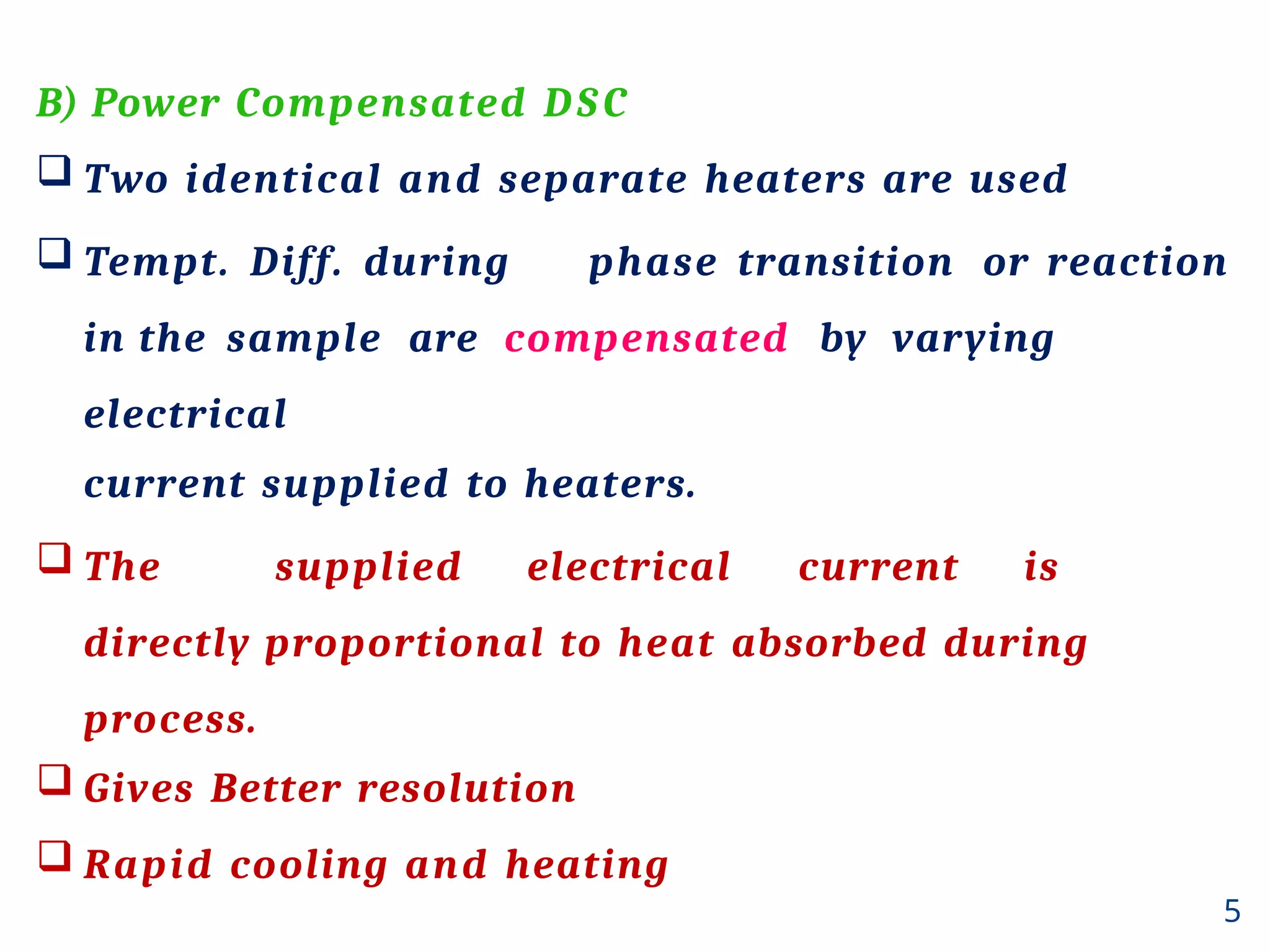 B) Power Compensated DSC
 Two identical and separate heaters are used
 Tempt. Diff. during phase transition or reaction
in the sample are compensated by varying
electrical
current supplied to heaters.
 The supplied electrical current is
directly proportional to heat absorbed during
process.
 Gives Better resolution
 Rapid cooling and heating
5
 