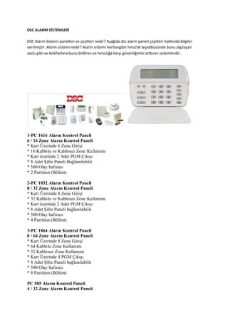 DSC ALARM SİSTEMLERİ
DSC Alarm Sistemi panelleri ve çeşitleri nedir? Aşağıda dsc alarm paneli çeşitleri hakkında bilgiler
verilmiştir. Alarm sistemi nedir? Alarm sistemi herhangibir hırsızlık teşebbüsünde bunu algılayan
sesli,ışıklı ve telefonlara bunu bildiren ve hırsızlığa karşı güvenliğimizi arttıran sistemlerdir.
1-PC 1616 Alarm Kontrol Paneli
6 / 16 Zone Alarm Kontrol Paneli
* Kart Üzerinde 6 Zone Girişi
* 16 Kablolu ve Kablosuz Zone Kullanımı
* Kart üzerinde 2 Adet PGM Çıkışı
* 8 Adet Şifre Paneli Bağlanılabilir
* 500 Olay hafızası
* 2 Partition (Bölüm)
2-PC 1832 Alarm Kontrol Paneli
8 / 32 Zone Alarm Kontrol Paneli
* Kart Üzerinde 8 Zone Girişi
* 32 Kablolu ve Kablosuz Zone Kullanımı
* Kart üzerinde 2 Adet PGM Çıkışı
* 8 Adet Şifre Paneli bağlanılabilir
* 500 Olay hafızası
* 4 Partition (Bölüm)
3-PC 1864 Alarm Kontrol Paneli
8 / 64 Zone Alarm Kontrol Paneli
* Kart Üzerinde 8 Zone Girişi
* 64 Kablolu Zone Kullanımı
* 32 Kablosuz Zone Kullanımı
* Kart Üzerinde 4 PGM Çıkışı
* 8 Adet Şifre Paneli bağlanılabilir
* 500 Olay hafızası
* 8 Partition (Bölüm)
PC 585 Alarm Kontrol Paneli
4 / 32 Zone Alarm Kontrol Paneli
 