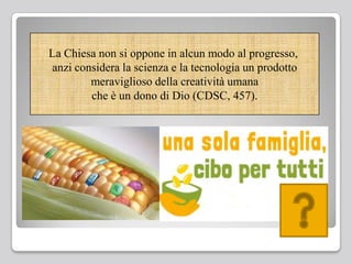 La Chiesa non si oppone in alcun modo al progresso,
anzi considera la scienza e la tecnologia un prodotto
meraviglioso della creatività umana
che è un dono di Dio (CDSC, 457).
 