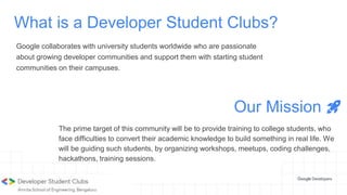 What is a Developer Student Clubs?
Google collaborates with university students worldwide who are passionate
about growing developer communities and support them with starting student
communities on their campuses.
Our Mission 🚀
The prime target of this community will be to provide training to college students, who
face difficulties to convert their academic knowledge to build something in real life. We
will be guiding such students, by organizing workshops, meetups, coding challenges,
hackathons, training sessions.
 