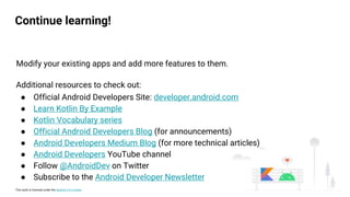 This work is licensed under the Apache 2.0 License
Continue learning!
Modify your existing apps and add more features to them.
Additional resources to check out:
● Official Android Developers Site: developer.android.com
● Learn Kotlin By Example
● Kotlin Vocabulary series
● Official Android Developers Blog (for announcements)
● Android Developers Medium Blog (for more technical articles)
● Android Developers YouTube channel
● Follow @AndroidDev on Twitter
● Subscribe to the Android Developer Newsletter
 