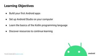 This work is licensed under the Apache 2.0 License
Learning Objectives
● Build your first Android apps
● Set up Android Studio on your computer
● Learn the basics of the Kotlin programming language
● Discover resources to continue learning
 