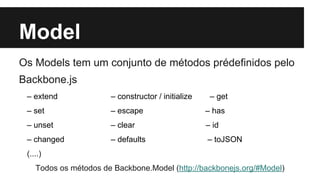 Model
Os Models tem um conjunto de métodos prédefinidos pelo
Backbone.js
– extend – constructor / initialize – get
– set – escape – has
– unset – clear – id
– changed – defaults – toJSON
(....)
Todos os métodos de Backbone.Model (http://backbonejs.org/#Model)
 