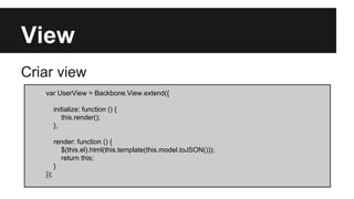 View
Criar view
var UserView = Backbone.View.extend({
initialize: function () {
this.render();
},
render: function () {
$(this.el).html(this.template(this.model.toJSON()));
return this;
}
});
 