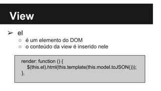 View
➢ el
○ é um elemento do DOM
○ o conteúdo da view é inserido nele
render: function () {
$(this.el).html(this.template(this.model.toJSON()));
},
 