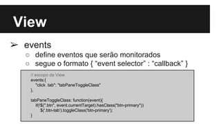 View
➢ events
○ define eventos que serão monitorados
○ segue o formato { “event selector” : “callback” }
// escopo da View
events:{
"click .tab": "tabPaneToggleClass"
},
tabPaneToggleClass: function(event){
if(!$(".btn", event.currentTarget).hasClass("btn-primary"))
$('.btn-tab').toggleClass('btn-primary');
}
 