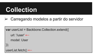 Collection
➢ Carregando modelos a partir do servidor
➢
var userList = Backbone.Collection.extend({
url: '/user' ←
model: User
});
userList.fetch() ←
 