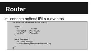 Router
➢ conecta ações/URLs a eventos
var AppRouter = Backbone.Router.extend({
routes: {
"" : "home",
"movies/list" : "movieList",
"contact" : "contact",
},
home: function(){
this.configLanding();
$('#carouselBlk').html(new HomeView().el);
},
});
 