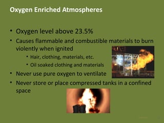 Oxygen Enriched Atmospheres
• Oxygen level above 23.5%
• Causes flammable and combustible materials to burn
violently when ignited
• Hair, clothing, materials, etc.
• Oil soaked clothing and materials
• Never use pure oxygen to ventilate
• Never store or place compressed tanks in a confined
space
1328 Apr 2016
 