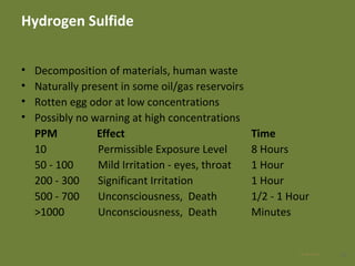 Hydrogen Sulfide
• Decomposition of materials, human waste
• Naturally present in some oil/gas reservoirs
• Rotten egg odor at low concentrations
• Possibly no warning at high concentrations
PPM Effect Time
10 Permissible Exposure Level 8 Hours
50 - 100 Mild Irritation - eyes, throat 1 Hour
200 - 300 Significant Irritation 1 Hour
500 - 700 Unconsciousness, Death 1/2 - 1 Hour
>1000 Unconsciousness, Death Minutes
1628 Apr 2016
 