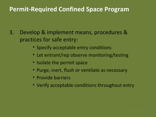 Permit-Required Confined Space Program
3. Develop & implement means, procedures &
practices for safe entry:
• Specify acceptable entry conditions
• Let entrant/rep observe monitoring/testing
• Isolate the permit space
• Purge, inert, flush or ventilate as necessary
• Provide barriers
• Verify acceptable conditions throughout entry
2228 Apr 2016
 