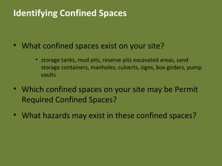 Identifying Confined Spaces
• What confined spaces exist on your site?
• storage tanks, mud pits, reserve pits excavated areas, sand
storage containers, manholes, culverts, signs, box girders, pump
vaults
• Which confined spaces on your site may be Permit
Required Confined Spaces?
• What hazards may exist in these confined spaces?
 