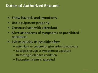 Duties of Authorized Entrants
• Know hazards and symptoms
• Use equipment properly
• Communicate with attendant
• Alert attendants of symptoms or prohibited
condition
• Exit as quickly as possible after:
– Attendant or supervisor give order to evacuate
– Recognizing sign or symptom of exposure
– Detecting prohibited condition
– Evacuation alarm is activated
3128 Apr 2016
 