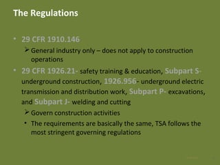 The Regulations
• 29 CFR 1910.146
General industry only – does not apply to construction
operations
• 29 CFR 1926.21- safety training & education, Subpart S-
underground construction, 1926.956- underground electric
transmission and distribution work, Subpart P- excavations,
and Subpart J- welding and cutting
Govern construction activities
• The requirements are basically the same, TSA follows the
most stringent governing regulations
428 Apr 2016
 