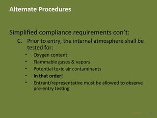 Alternate Procedures
Simplified compliance requirements con’t:
C. Prior to entry, the internal atmosphere shall be
tested for:
• Oxygen content
• Flammable gases & vapors
• Potential toxic air contaminants
• In that order!
• Entrant/representative must be allowed to observe
pre-entry testing
4028 Apr 2016
 