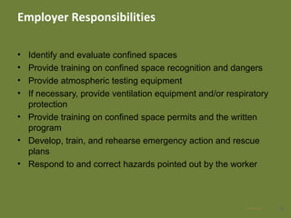 Employer Responsibilities
• Identify and evaluate confined spaces
• Provide training on confined space recognition and dangers
• Provide atmospheric testing equipment
• If necessary, provide ventilation equipment and/or respiratory
protection
• Provide training on confined space permits and the written
program
• Develop, train, and rehearse emergency action and rescue
plans
• Respond to and correct hazards pointed out by the worker
4828 Apr 2016
 