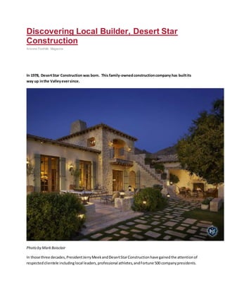 Discovering Local Builder, Desert Star
Construction
Arizona Foothills Magazine
In 1978, DesertStar Construction was born. This family-ownedconstructioncompany has builtits
way up inthe Valleyeversince.
Photo by MarkBoisclair
In those three decades,PresidentJerryMeekandDesertStarConstructionhave gainedthe attentionof
respectedclientele includinglocal leaders,professional athletes,andFortune 500 companypresidents.
 