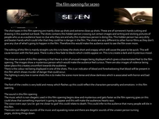 The film opening for se7en
The shot types in this film opening are mainly close up shots and extreme close up shots.These are of someone’s hands cutting and
drawing in this washed out book.The shots contains this hidden person crossing out certain images and writing and sticking pictures of
people who us as a audience have no clue who they are and why this mysterious person is doing this.This hidden person has very dirty
and beaten hands which could infer that they could be in danger in the film.The shots are very different to other horror films as they don’t
give any clue of what's going to happen in the film.Therefore this would make the audience want to see the film even more.
The editing of this film is mainly straight cuts this is to keep the shots short and snappy which will cause the pace to be quick.This will
cause tension with the fast pace.There is also a few fade to blacks which credits appear on.This is to create a dark and mysterious mood.
The mise-en-scene of this film opening is that there is a lot of unusual images being displayed which gives a disorientated feel to the film
opening.The images show a mysterious person which would make the audience feel curious.There are also images of violence being
taken place this creates uncomfort towards the audience.
There is the colour red being displayed in one of the shots.This is an indicator of blood and foreshadowing that blood will be present in
this film which shows murder of danger that could occur.
The lighting is very low in some shots this is to make the scene more tense and show darkness which is associated with horror and bad
things.
The font of the credits is very bold and messy which flashes up this could reflect the characters personality and emotions in this film
opening.
The sound in this film opening
The music which is non-diegetic used in this film opening begins slow and mysterious and gets faster as the film opening goes on this
could show that something important is going to appear and this will make the audiences hearts race.
The voice overs says ‘you’ve got me closer to god’ this could relate to death.This could infer to the audience that many people will die in
this film.
There are non-diegetic sounds of the music and squeaking noise and there are diegetic sounds of the unseen person turning
pages, sticking things down.
 